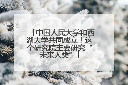 中国人民大学和西湖大学共同成立！这个研究院主要研究“未来人类”