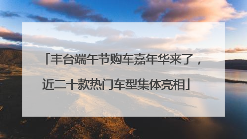 丰台端午节购车嘉年华来了，近二十款热门车型集体亮相