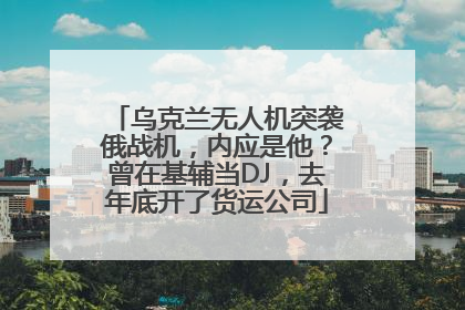 乌克兰无人机突袭俄战机，内应是他？曾在基辅当DJ，去年底开了货运公司