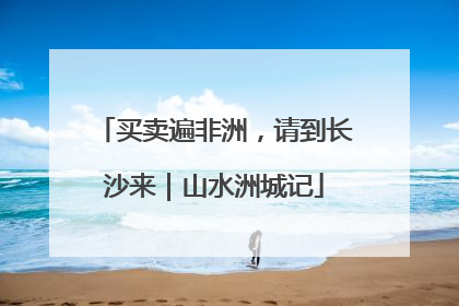 买卖遍非洲，请到长沙来｜山水洲城记