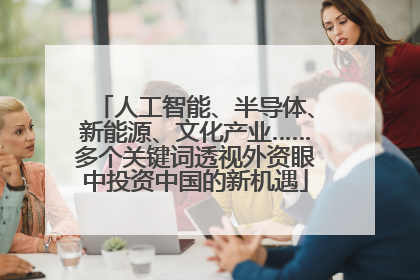 人工智能、半导体、新能源、文化产业……多个关键词透视外资眼中投资中国的新机遇