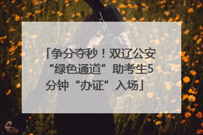 争分夺秒！双辽公安“绿色通道”助考生5分钟“办证”入场