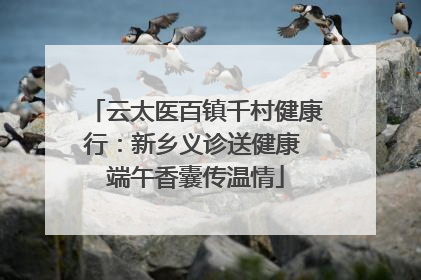 云太医百镇千村健康行：新乡义诊送健康 端午香囊传温情