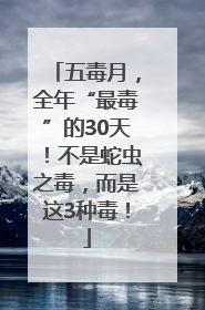 五毒月，全年“最毒”的30天！不是蛇虫之毒，而是这3种毒！