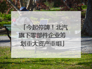今起停牌！北汽旗下零部件企业筹划重大资产重组