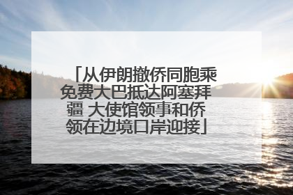 从伊朗撤侨同胞乘免费大巴抵达阿塞拜疆 大使馆领事和侨领在边境口岸迎接