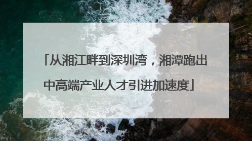 从湘江畔到深圳湾，湘潭跑出中高端产业人才引进加速度