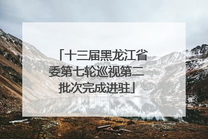 十三届黑龙江省委第七轮巡视第二批次完成进驻