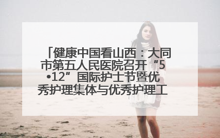 健康中国看山西：大同市第五人民医院召开“5•12”国际护士节暨优秀护理集体与优秀护理工作者表彰大会