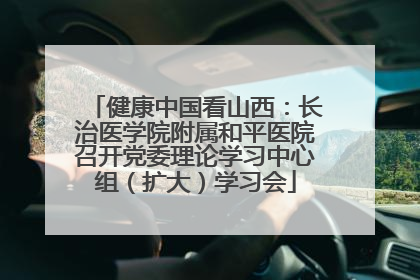 健康中国看山西：长治医学院附属和平医院召开党委理论学习中心组（扩大）学习会