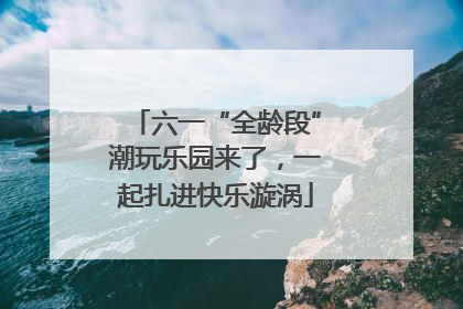 六一“全龄段”潮玩乐园来了，一起扎进快乐漩涡