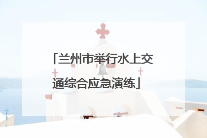 兰州市举行水上交通综合应急演练