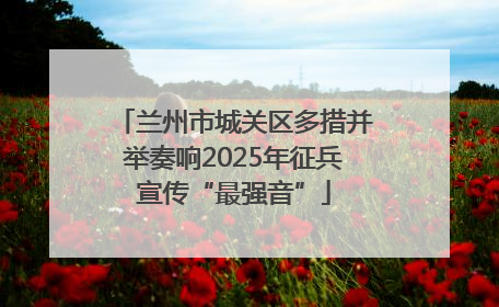 兰州市城关区多措并举奏响2025年征兵宣传“最强音”