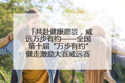 共赴健康愿景，威远万步有约——全国第十届“万步有约”健走激励大赛威远赛区启动仪式