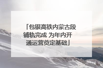 包银高铁内蒙古段铺轨完成 为年内开通运营奠定基础