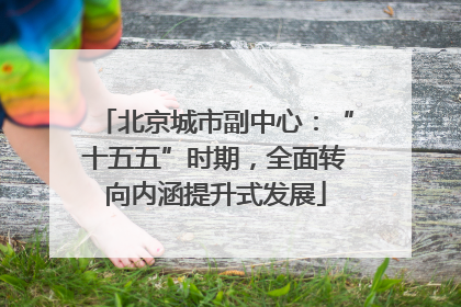 北京城市副中心：“十五五”时期，全面转向内涵提升式发展