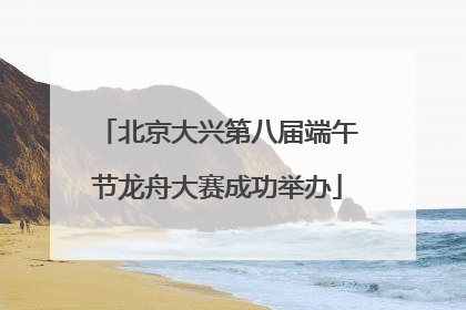 北京大兴第八届端午节龙舟大赛成功举办