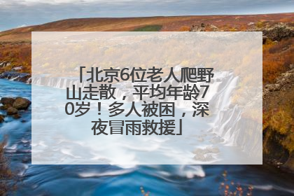 北京6位老人爬野山走散，平均年龄70岁！多人被困，深夜冒雨救援