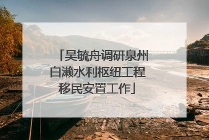 吴毓舟调研泉州白濑水利枢纽工程移民安置工作