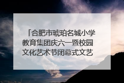 合肥市琥珀名城小学教育集团庆六一暨校园文化艺术节闭幕式文艺汇演圆满举行