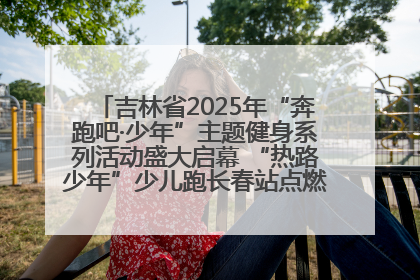 吉林省2025年“奔跑吧·少年”主题健身系列活动盛大启幕 “热路少年”少儿跑长春站点燃少年运动热情