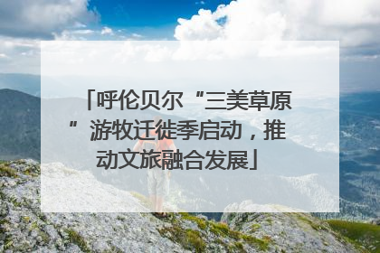 呼伦贝尔“三美草原”游牧迁徙季启动，推动文旅融合发展