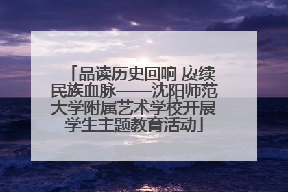 品读历史回响 赓续民族血脉——沈阳师范大学附属艺术学校开展学生主题教育活动