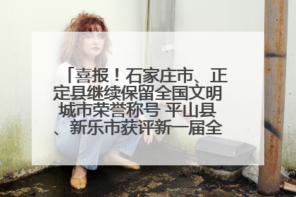 喜报！石家庄市、正定县继续保留全国文明城市荣誉称号 平山县、新乐市获评新一届全国文明城市
