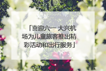 喜迎六一 大兴机场为儿童旅客推出精彩活动和出行服务