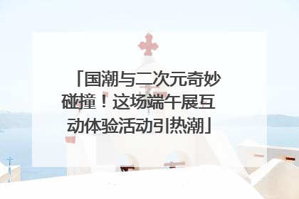 国潮与二次元奇妙碰撞！这场端午展互动体验活动引热潮