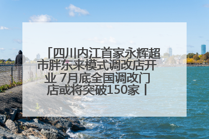 四川内江首家永辉超市胖东来模式调改店开业 7月底全国调改门店或将突破150家丨新经济观察