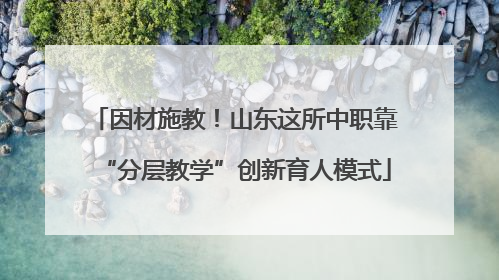因材施教！山东这所中职靠“分层教学”创新育人模式