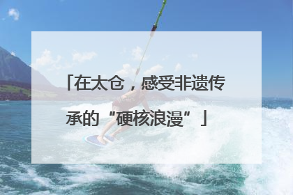 在太仓，感受非遗传承的“硬核浪漫”