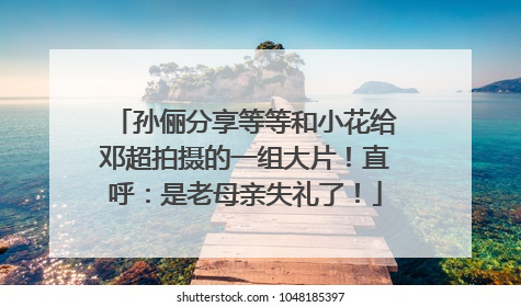 孙俪分享等等和小花给邓超拍摄的一组大片！直呼：是老母亲失礼了！