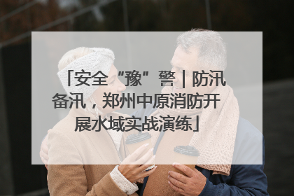 安全“豫”警｜防汛备汛，郑州中原消防开展水域实战演练