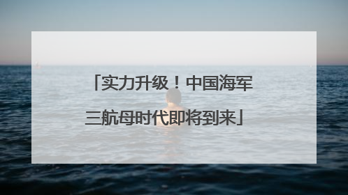 实力升级！中国海军三航母时代即将到来