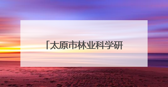 太原市林业科学研究所：小叶杨种质资源研究实现突破