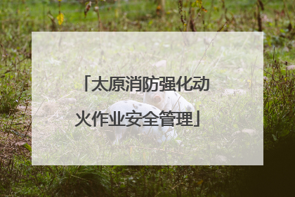 太原消防强化动火作业安全管理