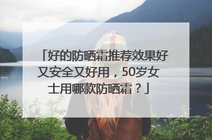 好的防晒霜推荐效果好又安全又好用，50岁女士用哪款防晒霜？