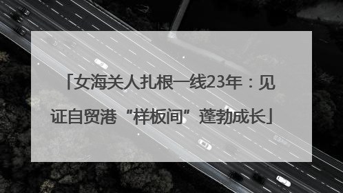 女海关人扎根一线23年：见证自贸港“样板间”蓬勃成长