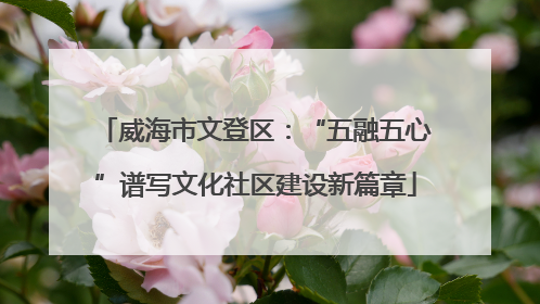 威海市文登区：“五融五心”谱写文化社区建设新篇章