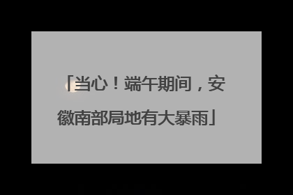当心！端午期间，安徽南部局地有大暴雨
