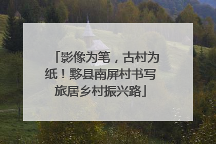 影像为笔，古村为纸！黟县南屏村书写旅居乡村振兴路