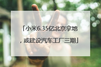 小米6.35亿北京拿地，或建设汽车工厂三期