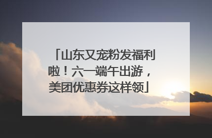 山东又宠粉发福利啦！六一端午出游，美团优惠券这样领