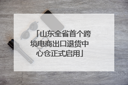 山东全省首个跨境电商出口退货中心仓正式启用