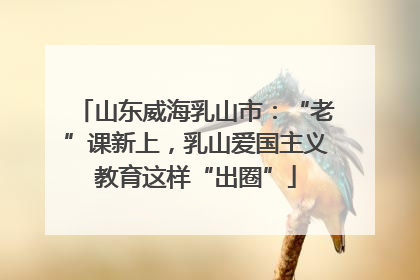 山东威海乳山市：“老”课新上，乳山爱国主义教育这样“出圈”