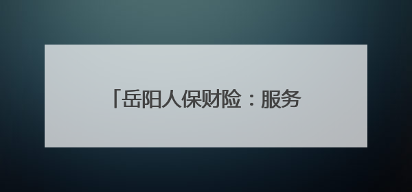 岳阳人保财险：服务旅发会 当好推荐官