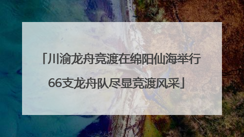 川渝龙舟竞渡在绵阳仙海举行 66支龙舟队尽显竞渡风采