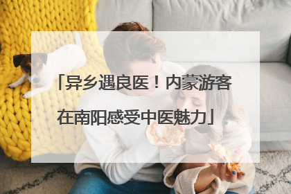异乡遇良医！内蒙游客在南阳感受中医魅力